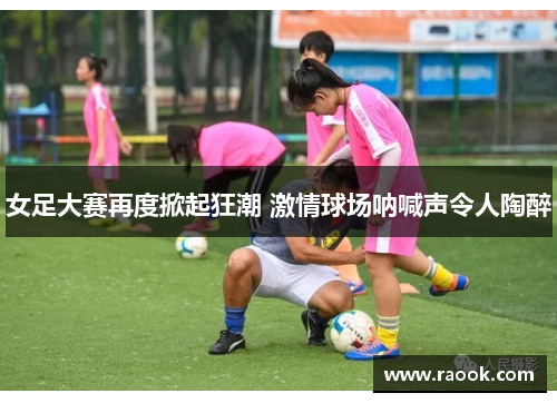 女足大赛再度掀起狂潮 激情球场呐喊声令人陶醉